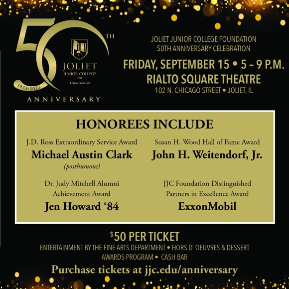 Joliet Junior College Foundation 50th anniversary logo Joliet Junior College Foundation 50th anniversary celebration Friday, September 15 5-9 p.m. Rialto Square Theatre 102 N. Chicago St. Joliet, IL Honorees include J.D. Ross Extraordinary Service Award Michael Austin Clark (posthumous) Susan H. Wood Hall of Fame Award John H. Weitendorf, Jr. Dr. Judy Mitchell Alumni Achievement Award Jen Howard '84 JJC Foundation Distinguished Partners in Excellence Award ExxonMobil $50 per ticket Entertainment by the Fine Arts Department Hors d'oeuvres & desser Awards program cash bar Purchase tickets at jjc.edu/anniversary